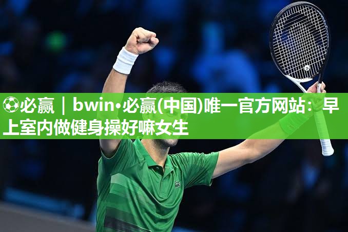 ⚽必赢｜bwin·必赢(中国)唯一官方网站：早上室内做健身操好嘛女生