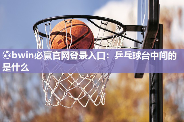 ⚽bwin必赢官网登录入口：乒乓球台中间的是什么