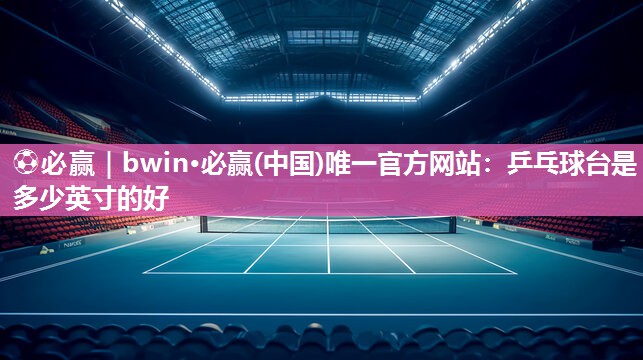 ⚽必赢｜bwin·必赢(中国)唯一官方网站：乒乓球台是多少英寸的好
