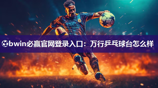 ⚽bwin必赢官网登录入口：万行乒乓球台怎么样