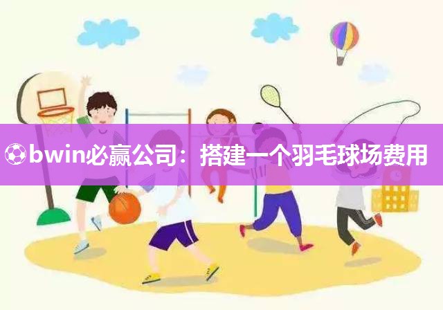 ⚽bwin必赢公司：搭建一个羽毛球场费用