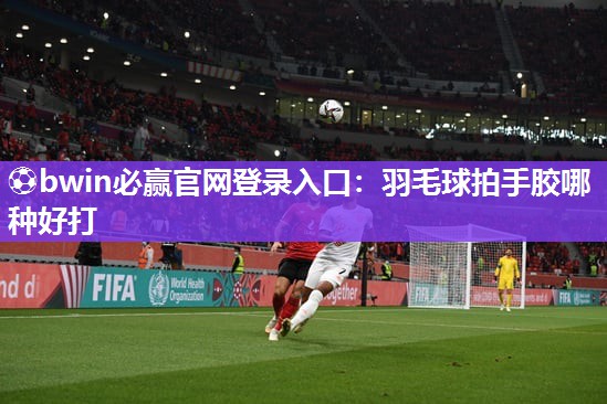 ⚽bwin必赢官网登录入口：羽毛球拍手胶哪种好打