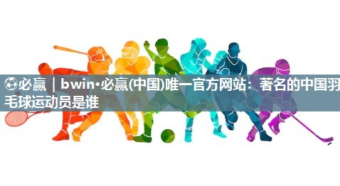 ⚽必赢｜bwin·必赢(中国)唯一官方网站：著名的中国羽毛球运动员是谁