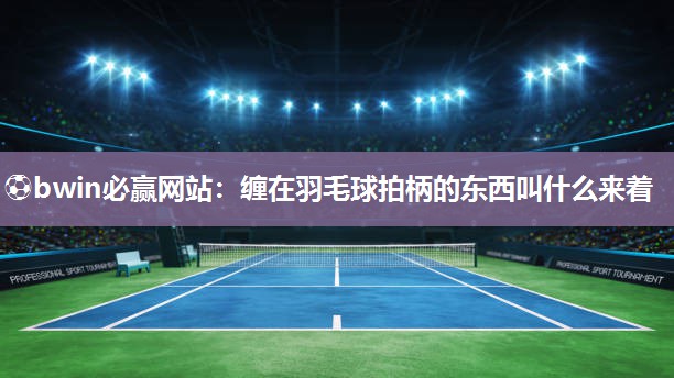 ⚽bwin必赢网站：缠在羽毛球拍柄的东西叫什么来着