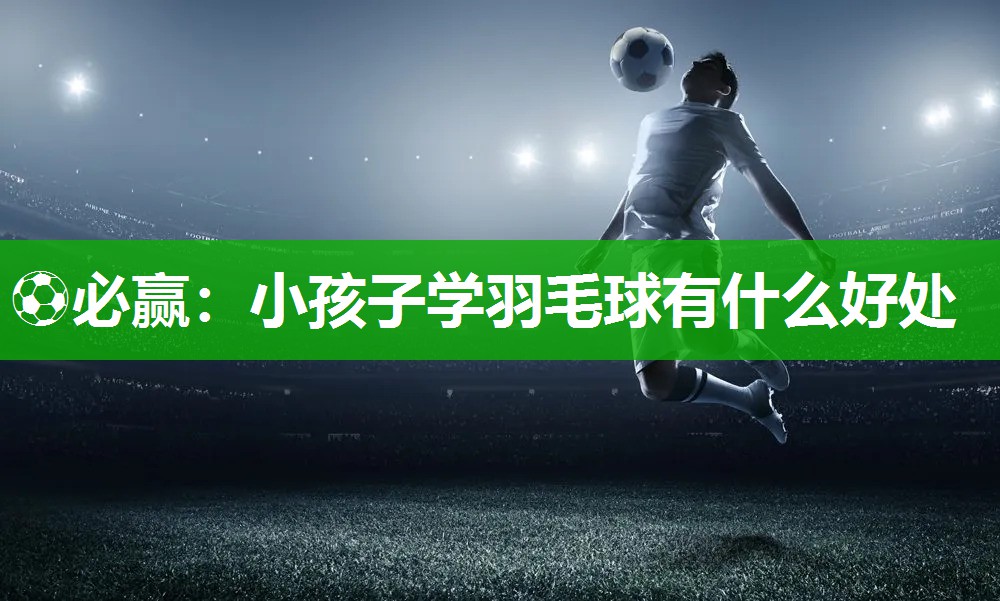 ⚽必赢：小孩子学羽毛球有什么好处