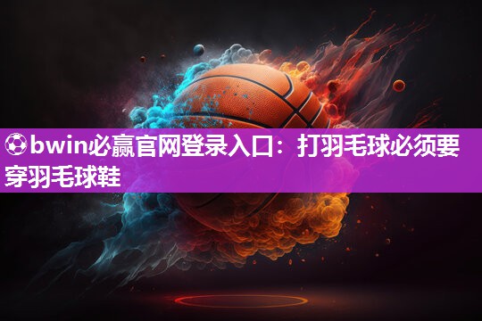 ⚽bwin必赢官网登录入口：打羽毛球必须要穿羽毛球鞋