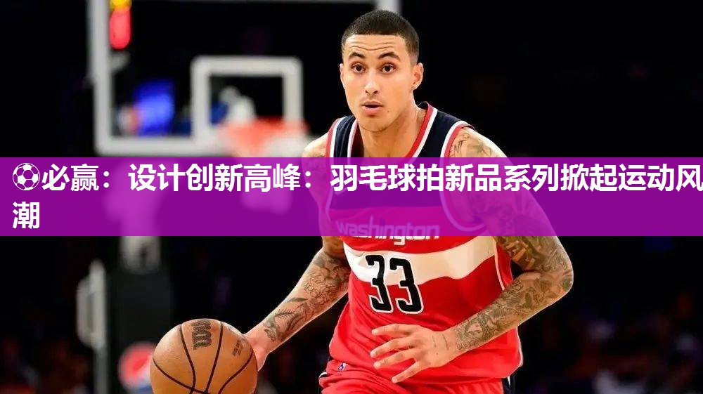 ⚽必赢：设计创新高峰：羽毛球拍新品系列掀起运动风潮