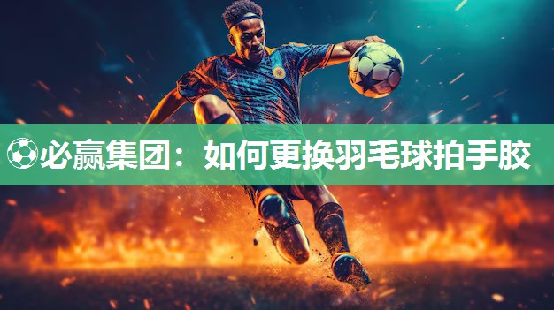 ⚽必赢集团：如何更换羽毛球拍手胶