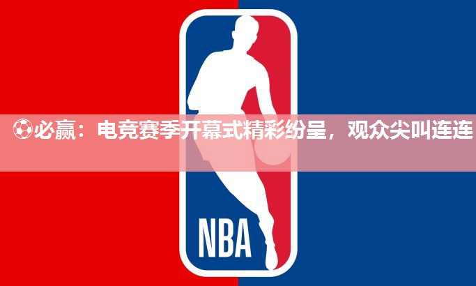 ⚽必赢：电竞赛季开幕式精彩纷呈，观众尖叫连连