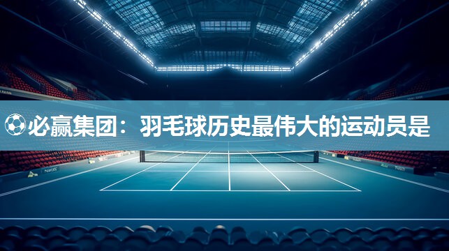 ⚽必赢集团：羽毛球历史最伟大的运动员是