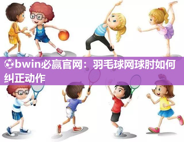⚽bwin必赢官网：羽毛球网球肘如何纠正动作