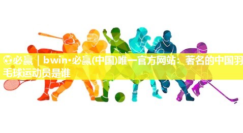 著名的中国羽毛球运动员是谁