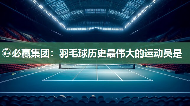 羽毛球历史最伟大的运动员是